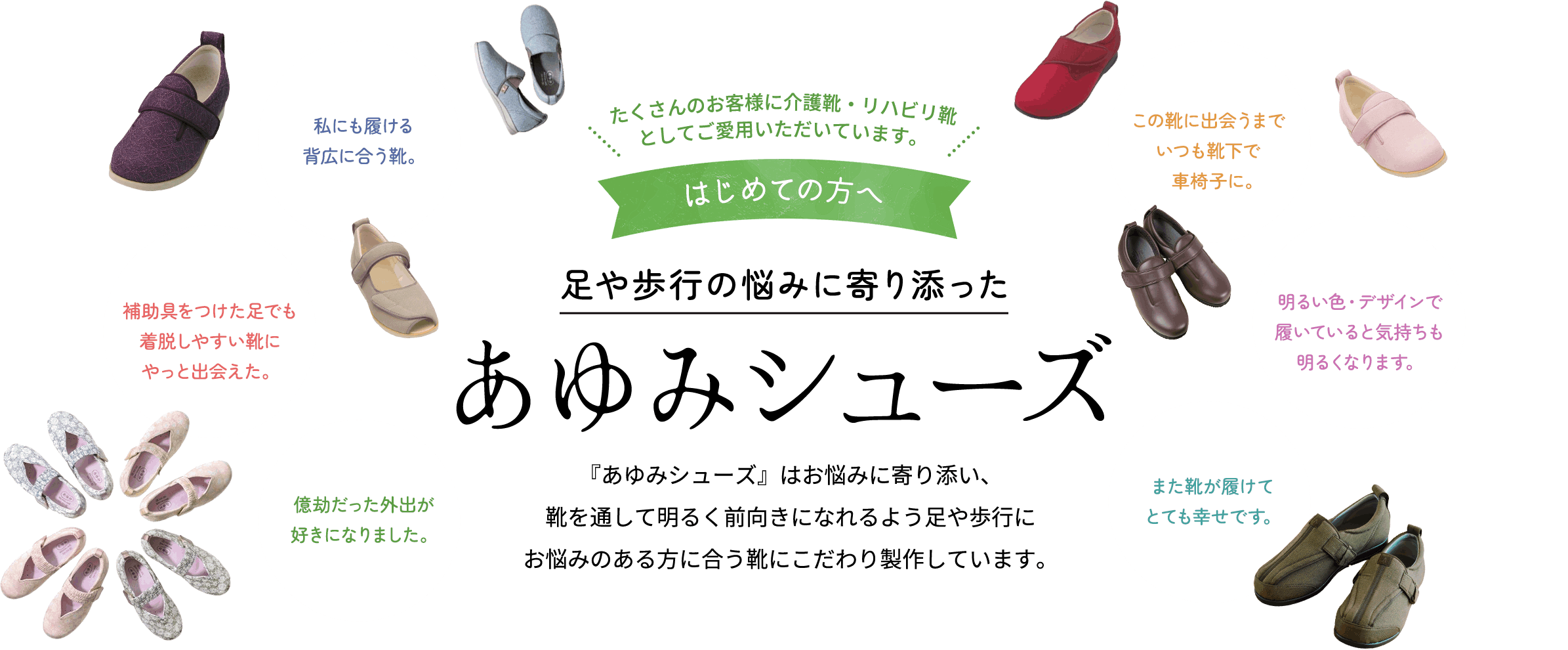 足や歩行の悩みに寄り添ったあゆみシューズ　『あゆみシューズ』はお悩みに寄り添い、靴を通して明るく前向きになれるよう足や歩行にお悩みのある方に合う靴にこだわり製作しています。